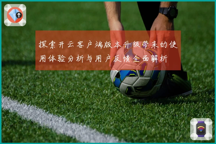 探索开云客户端版本升级带来的使用体验分析与用户反馈全面解析