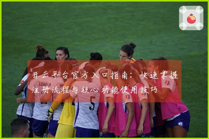 开云平台官方入口指南：快速掌握注册流程与核心功能使用技巧