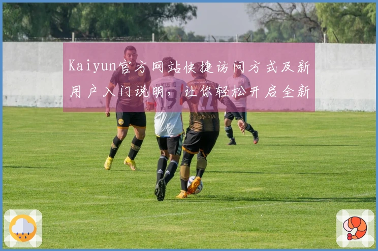 Kaiyun官方网站快捷访问方式及新用户入门说明,让你轻松开启全新体验